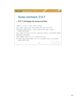 38
38
Dump command, D D,T
• /D D,T will display the dumps and titles.
IEE853I 13.59.47 SYS1.DUMP TITLES
SYS1.DUMP DATA SETS AVAILABLE=000 AND FULL=000
CAPTURED DUMPS=0000, SPACE USED=00000000M, SPACE
FREE=00000500M
SYS1.DUMP.D070303.T192346.L06RS005.S00001 TITLE=ENF ABEND
ERRORMOD=IEFENFNM
DUMP TAKEN TIME=15.23.50 DATE=03/03/07
NO DUMP DATA AVAILABLE FOR 004 AUTOMATICALLY ALLOCATED
DUMP DATA SETS
 