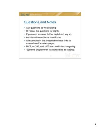 4
4
Questions and Notes
• Ask questions as we go along.
• I’ll repeat the questions for clarity.
• If you need answers further explained, say so.
• An interactive audience is welcome
• All examples in the presentation have links to
manuals on the notes pages.
• MVS, os/390, and z/OS are used interchangeably.
• ‘Systems programmer’ is abbreviated as sysprog.
 