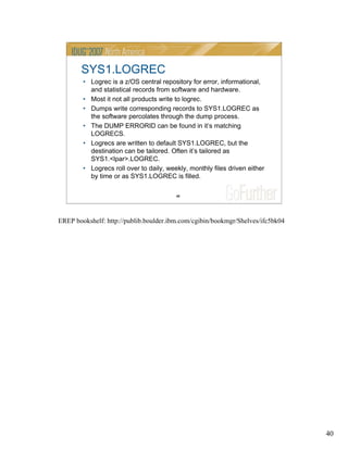 40
40
SYS1.LOGREC
• Logrec is a z/OS central repository for error, informational,
and statistical records from software and hardware.
• Most it not all products write to logrec.
• Dumps write corresponding records to SYS1.LOGREC as
the software percolates through the dump process.
• The DUMP ERRORID can be found in it’s matching
LOGRECS.
• Logrecs are written to default SYS1.LOGREC, but the
destination can be tailored. Often it’s tailored as
SYS1.<lpar>.LOGREC.
• Logrecs roll over to daily, weekly, monthly files driven either
by time or as SYS1.LOGREC is filled.
EREP bookshelf: http://publib.boulder.ibm.com/cgibin/bookmgr/Shelves/ifc5bk04
 