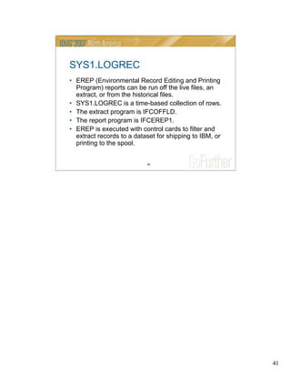 41
41
SYS1.LOGREC
• EREP (Environmental Record Editing and Printing
Program) reports can be run off the live files, an
extract, or from the historical files.
• SYS1.LOGREC is a time-based collection of rows.
• The extract program is IFCOFFLD.
• The report program is IFCEREP1.
• EREP is executed with control cards to filter and
extract records to a dataset for shipping to IBM, or
printing to the spool.
 