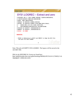 42
42
SYS1.LOGREC – Extract and zero
//P390OFFL JOB (),'SYS1.LOGREC OFFLOAD',CLASS=A,MSGCLASS=X,
// NOTIFY=&SYSUID,TIME=1440,REGION=48M
//STEP1 EXEC PGM=IFCOFFLD
//SERLOG DD DSN=SYS1.LOGREC,DISP=OLD
//ACCDEV DD DSN=P390.LOGREC1,DISP=(NEW,CATLG,CATLG),
// SPACE=(TRK,(100,100),RLSE),UNIT=3390,
// DCB=(RECFM=VB,BLKSIZE=6144),VOL=SER=OS39M1
//TOURIST DD SYSOUT=* ,DCB=BLKSIZE=133
//EREPPT DD SYSOUT=* ,DCB=BLKSIZE=133
//SYSIN DD DUMMY
WARNING:
• SYSIN is defaulting to ACC=Y and ZERO=Y to dump the ACC file
and zero out SYS1.LOGREC.
Note: This job will EMPTY SYS1.LOGREC. The logrecs will be moved to the
ACCDEV DD.
DDs for the HISTORICAL Extract are found here:
http://publib.boulder.ibm.com/cgibin/bookmgr/BOOKS/IFC5G101/4.2?SHELF=ifc
5bk04&DT=19990120114558
 