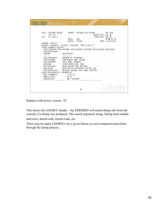 44
44
Replace with newer version. #2
This shows the LOGREC header – the ERRORID will match dump info from the
console, if a dump was produced. The search argument string, failing load module
and csect, abend code, reason code, etc.
There may be many LOGRECs for a given failure as each component percolates
through the dump process.
 