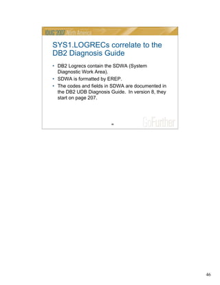46
46
SYS1.LOGRECs correlate to the
DB2 Diagnosis Guide
• DB2 Logrecs contain the SDWA (System
Diagnostic Work Area).
• SDWA is formatted by EREP.
• The codes and fields in SDWA are documented in
the DB2 UDB Diagnosis Guide. In version 8, they
start on page 207.
 