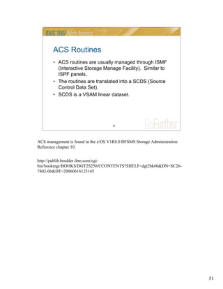 51
51
ACS Routines
• ACS routines are usually managed through ISMF
(Interactive Storage Manage Facility). Similar to
ISPF panels.
• The routines are translated into a SCDS (Source
Control Data Set).
• SCDS is a VSAM linear dataset.
ACS management is found in the z/OS V1R8.0 DFSMS Storage Administration
Reference chapter 10.
http://publib.boulder.ibm.com/cgi-
bin/bookmgr/BOOKS/DGT2S250/CCONTENTS?SHELF=dgt2bk60&DN=SC26-
7402-06&DT=20060616125145
 