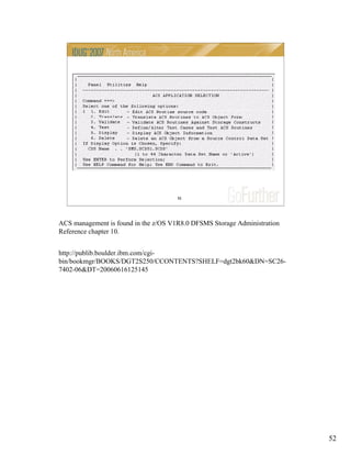 52
52
ACS management is found in the z/OS V1R8.0 DFSMS Storage Administration
Reference chapter 10.
http://publib.boulder.ibm.com/cgi-
bin/bookmgr/BOOKS/DGT2S250/CCONTENTS?SHELF=dgt2bk60&DN=SC26-
7402-06&DT=20060616125145
 