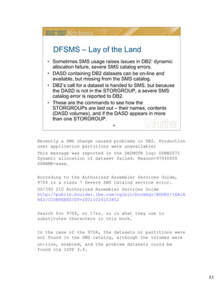 53
53
DFSMS – Lay of the Land
• Sometimes SMS usage raises issues in DB2: dynamic
allocation failure, severe SMS catalog errors.
• DASD containing DB2 datasets can be on-line and
available, but missing from the SMS catalog.
• DB2’s call for a dataset is handed to SMS, but because
the DASD is not in the STORGROUP, a severe SMS
catalog error is reported to DB2.
• These are the commands to see how the
STORGROUPs are laid out – their names, contents
(DASD volumes), and if the DASD appears in more
than one STORGROUP.
Recently a SMS change caused problems in DB2. Production
user application partitions were unavailable;
This message was reported in the DB2MSTR log: DSNB207I
Dynamic allocation of dataset failed. Reason=97040000
DSNAME=xxxx.
According to the Authorized Assembler Services Guide,
9704 is a class 7 Severe SMS Catalog service error.
OS/390 210 Authorized Assembler Services Guide
http://publib.boulder.ibm.com/cgibin/bookmgr/BOOKS/IEA1A
842/CCONTENTS?DT=20011024153852
Search for 9704, or 17zz. zz is what they use to
substitutes characters in this book.
In the case of the 9704, the datasets or partitions were
not found in the SMS catalog, although the volumes were
on-line, enabled, and the problem datasets could be
found via ISPF 3.4.
 