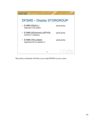 54
54
DFSMS – Display STORGROUP
• D SMS,SG(ALL) will list all the
stogroups in the system.
• D SMS,SG(xxxxxx),LISTVOL will list all the
volumes in a stogroup.
• D SMS,VOL(volser) will list all the
stogroup(s) the vol appears in.
These three commands will allow you to map DFSMS on your system.
 