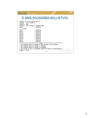 57
57
D SMS,SG(SGDB2L90),LISTVOL
IGD002I 14:53:58 DISPLAY SMS 207
STORGRP TYPE SYSTEM= 1
SGDB2L90 POOL +
VOLUME UNIT SYSTEM= 1 STORGRP NAME
DB2L20 + SGDB2L90
<snip>
DB2L30 + SGDB2L90
DB2L31 + SGDB2L90
DB2L32 + SGDB2L90
DB2L33 + SGDB2L90
DB2L34 + SGDB2L90
DB2L35 + SGDB2L90
DB2L36 + SGDB2L90
DB2L37 + SGDB2L90
DB2L38 + SGDB2L90
***************************** LEGEND *****************************
. THE STORAGE GROUP OR VOLUME IS NOT DEFINED TO THE SYSTEM
+ THE STORAGE GROUP OR VOLUME IS ENABLED
- THE STORAGE GROUP OR VOLUME IS DISABLED
> THE VOLSER IN UCB IS DIFFERENT FROM THE VOLSER IN CONFIGURATION
SYSTEM 1 = MVS1
 
