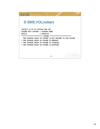 58
58
D SMS,VOL(volser)
IGD002I 14:54:50 DISPLAY SMS 284
VOLUME UNIT SYSTEM= 1 STORGRP NAME
DB2L25 + SGDB2L90
*********************** LEGEND ***********************
. THE STORAGE GROUP OR VOLUME IS NOT DEFINED TO THE SYSTEM
+ THE STORAGE GROUP OR VOLUME IS ENABLED
- THE STORAGE GROUP OR VOLUME IS DISABLED
* THE STORAGE GROUP OR VOLUME IS QUIESCED
 