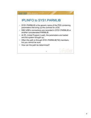 6
6
IPLINFO to SYS1.PARMLIB
• SYS1.PARMLIB is the generic name of the PDS containing
parameters that bring up the controls for z/OS.
• DB2 UDB’s connections are recorded in SYS1.PARMLIB or
another concatenated PARMLIB.
• At IPL (Initial Program Load), the parameters are loaded
and the system brought up,.
• Often the path is through SYS1.PARMLIB(*00) members,
but you cannot be sure.
• How can the path be determined?
 
