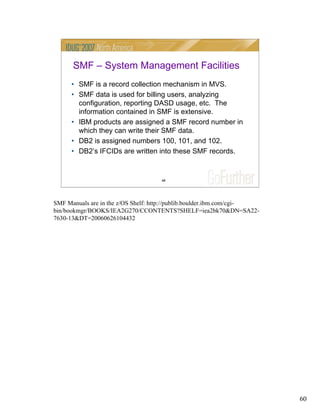 60
60
SMF – System Management Facilities
• SMF is a record collection mechanism in MVS.
• SMF data is used for billing users, analyzing
configuration, reporting DASD usage, etc. The
information contained in SMF is extensive.
• IBM products are assigned a SMF record number in
which they can write their SMF data.
• DB2 is assigned numbers 100, 101, and 102.
• DB2’s IFCIDs are written into these SMF records.
SMF Manuals are in the z/OS Shelf: http://publib.boulder.ibm.com/cgi-
bin/bookmgr/BOOKS/IEA2G270/CCONTENTS?SHELF=iea2bk70&DN=SA22-
7630-13&DT=20060626104432
 