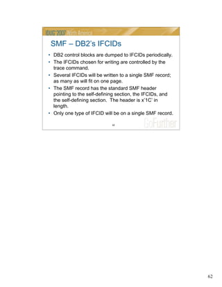 62
62
SMF – DB2’s IFCIDs
• DB2 control blocks are dumped to IFCIDs periodically.
• The IFCIDs chosen for writing are controlled by the
trace command.
• Several IFCIDs will be written to a single SMF record;
as many as will fit on one page.
• The SMF record has the standard SMF header
pointing to the self-defining section, the IFCIDs, and
the self-defining section. The header is x’1C’ in
length.
• Only one type of IFCID will be on a single SMF record.
 