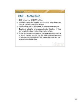 63
63
SMF – MANx files
• SMF writes into SYS.MANx files.
• The files roll to daily, weekly, and monthly files, depending
on how the MVS sysprogs set it up.
• The live files can be accessed, as well as the historical.
• Caution is called for when accessing the files live – if they
are emptied, critical system information is lost.
• Some of the basic examples in the book demonstrate how
to empty the files, and as this has been done inadvertently
in some shops, naturally MVS is concerned over any live
access to the MANx files.
 