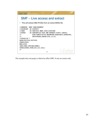 65
65
SMF – Live access and extract
• This will extract DB2 IFCIDs from an active MANx file.
//SMFEXTR EXEC PGM=IFASMFDP
//SYSPRINT DD SYSOUT=*
//INDD DD DSN=SYS1.MAN1.DVLP,DISP=SHR
//OUTDD DD DSN=EXT1LH.DVLP.SMF.EXTRACT,DISP=(,CATLG),
// DCB=(LRECL=32756,RECFM=VBS,BLKSIZE=0,DSORG=PS),
// UNIT=SYSDA,SPACE=(CYL,(5,5))
//SYSIN DD *
DATE(2007039,2007039)
START(0900)
END(1036)
INDD(INDD,OPTIONS(DUMP))
OUTDD(OUTDD,TYPE(100,101,102))
/*
The example does not purge or otherwise affect SMF. It runs an extract only.
 