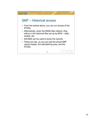 66
66
SMF – Historical access
• From the extract above, you can run dumps of the
IFCIDs.
• Alternatively, when the MANx files rollover, they
will be in the historical files set up by MVS – daily,
weekly, etc.
• IDCAMS can be used to dump the records.
• These are raw, so you can see the actual SMF
record header, the self-defining area, and the
IFCIDs.
 