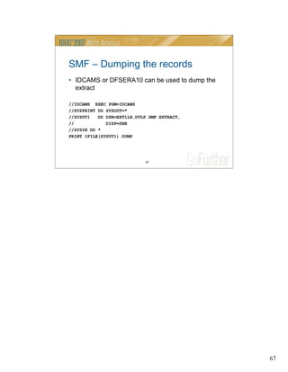 67
67
SMF – Dumping the records
• IDCAMS or DFSERA10 can be used to dump the
extract
//IDCAMS EXEC PGM=IDCAMS
//SYSPRINT DD SYSOUT=*
//SYSUT1 DD DSN=EXT1LH.DVLP.SMF.EXTRACT,
// DISP=SHR
//SYSIN DD *
PRINT IFILE(SYSUT1) DUMP
 
