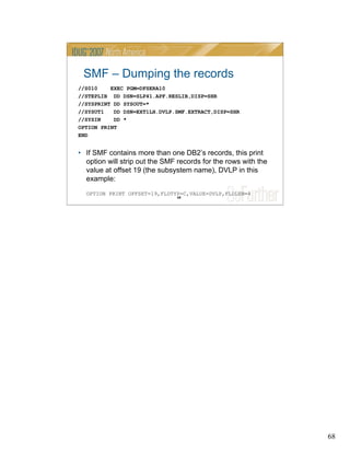 68
68
SMF – Dumping the records
//S010 EXEC PGM=DFSERA10
//STEPLIB DD DSN=SLP41.APF.RESLIB,DISP=SHR
//SYSPRINT DD SYSOUT=*
//SYSUT1 DD DSN=EXT1LH.DVLP.SMF.EXTRACT,DISP=SHR
//SYSIN DD *
OPTION PRINT
END
• If SMF contains more than one DB2’s records, this print
option will strip out the SMF records for the rows with the
value at offset 19 (the subsystem name), DVLP in this
example:
OPTION PRINT OFFSET=19,FLDTYP=C,VALUE=DVLP,FLDLEN=4
 