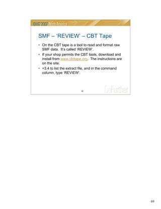 69
69
SMF – ‘REVIEW’ – CBT Tape
• On the CBT tape is a tool to read and format raw
SMF data. It’s called ‘REVIEW’.
• If your shop permits the CBT tools, download and
install from www.cbttape.org. The instructions are
on the site.
• =3.4 to list the extract file, and in the command
column, type ‘REVIEW’.
 