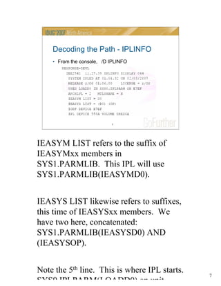 7
7
Decoding the Path - IPLINFO
• From the console, /D IPLINFO
IEASYM LIST refers to the suffix of
IEASYMxx members in
SYS1.PARMLIB. This IPL will use
SYS1.PARMLIB(IEASYMD0).
IEASYS LIST likewise refers to suffixes,
this time of IEASYSxx members. We
have two here, concatenated:
SYS1.PARMLIB(IEASYSD0) AND
(IEASYSOP).
Note the 5th line. This is where IPL starts.
SYS0 IPLPARM(LOADD0) on unit
 