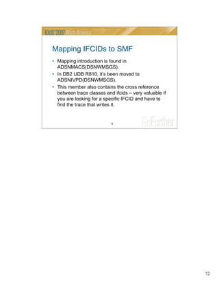 72
72
Mapping IFCIDs to SMF
• Mapping introduction is found in
ADSNMACS(DSNWMSGS).
• In DB2 UDB R810, it’s been moved to
ADSNIVPD(DSNWMSGS).
• This member also contains the cross reference
between trace classes and ifcids – very valuable if
you are looking for a specific IFCID and have to
find the trace that writes it.
 