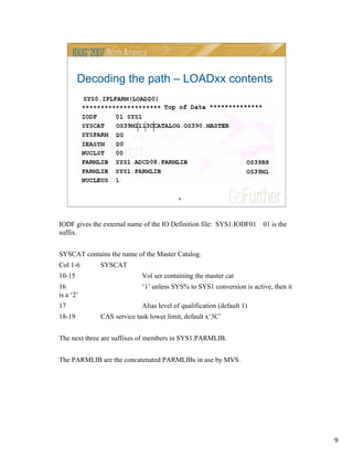 9
9
Decoding the path – LOADxx contents
IODF gives the external name of the IO Definition file: SYS1.IODF01 01 is the
suffix.
SYSCAT contains the name of the Master Catalog.
Col 1-6 SYSCAT
10-15 Vol ser containing the master cat
16 ‘1’ unless SYS% to SYS1 conversion is active, then it
is a ‘2’
17 Alias level of qualification (default 1)
18-19 CAS service task lower limit, default x’3C’
The next three are suffixes of members in SYS1.PARMLIB.
The PARMLIB are the concatenated PARMLIBs in use by MVS.
 