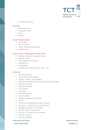 TCT
TIRANA CENTER OF
TECHNOLOGY
Rr Durresit #53 Tirane www.tct.edu.al
+ 355 67 686 1620 info@ tct. al
 Transition property
Bootstrap
 Bootstrap setup
 Navigation menu
 Forms
 Buttons
Project: Response design
 Home page
 List of services
 Single services detailed page
 Contact page
Project: Create a landing page or simple website
 Adding a bootstrap navigation menu
 Adding a slider
 Photo gallery with filtering
 Contact form
 Google Map
 Google Fonts, Font Awesome Icons ...etc
JavaScript
 Intro to JavaScript
 Alerts and console logging
 Integers, strings, and variables
 Undefined variables and modifying values of variables
 Boolean operators
 Comparing values
 If statements
 For loops
 Defining functions
 Event handling
 Setting an elements innerHTML
 Arrays
 Textareas and getting the value of inputs
 Functions - parameters and return values
 Multiple parameters in functions
 Flexible function parameters
 Exercise - find the missing number
 Exercise solution
 Classes explained
 