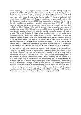 factors; technology and cost. Graphene products have started to be sold, but only in very small
quantities. In 2014, 2,000 graphene phones went on sale by Chinese technology-company
AWIT. This was shortly followed by technology giant Galaxy Microsystems in March 2015,
which saw 30,000 phones brought to the Chinese market [5]. However, traditional touch
screens (made from ITO’s) are much cheaper to manufacture, at approximately half the price
then the current manufacturing cost of US$64 per square meter for graphene. This is owing to
the main manufacturing techniques – chemical vapour deposition (CVD) [7] – which is
expensive due to the large energy consumption required to remove the underlying metal layer,
synthesis on Silicon-Carbide (SiC), which is expensive due to annealing temperatures of
manufacturing (above 1000oC) [8], and the costing of SiC wafers, and liquid phase exfoliation,
which involves aqueous solutions with suspended graphite to come into contact with material
surfaces. Prior to this, the solvent is chosen to have a surface tension to favour an increase in
total area of graphite crystals, and it is then prepared by the use of sound waves to agitate the
suspended graphite particles, causing them to split into individual layers of graphene. Similarly,
thermal exfoliation requires the oxidation of graphite pellets which are then suspended in
solution and agitated by Ultrasonic waves, deposited onto a surface, and reduced to produce a
graphene layer [9]. These have drawbacks as the process requires many stages, and therefore
the manufacturing time increases, and the graphene layers deposited are not all monoatomic.
In short, there does appear to be a future for graphene, and it will probably be a profitable one.
Money is a key driving factor in all aspects of life, and where there is the potential to make
high returns, agencies will focus lots of resources. Graphene is still in its early days of
development, and is yet to overcome several issues, some of which have been highlighted in
this document, in particular, manufacturing costs. Yet these are falling, and will continue to do
so as more people focus on how to reduce the manufacturing time, the energy required for
production and how to increase the percentage yield of the aforementioned manufacturing
processes. Technology is also yet to catch up with graphene. For example, high-frequency
transistors, where the necessity to make technology quicker means that transistors have to
operate at ever higher frequencies means that eventually, current III-V materials (compounds
containing elements from groups 3 and 5 of the periodic table) will no longer be able to achieve
these limits, and companies will have no choice but to use graphene instead.
 
