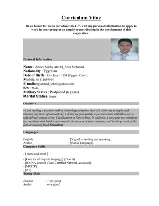 Curriculum Vitae
Its an honor for me to introduce this C.V. with my personal information to apply to
work in your group as an employee contributing in the development of this
corporation.
Personal Information
Name : Ahmed Sobhy Abd El_Alim Mohamed.
Nationality : Egyptian.
Date of Birth : 13 – June - 1988 [Egypt – Cairo].
Mobile: 01111619914
E-mail:eng.ahmed_sobhi@yahoo.com
Sex : Male.
Military Status : Postponed (6 years).
Marital Status: Single.
Objective
• I am seeking a position with a technology company that will allow me to apply and
enhance my skills of networking. I desire to gain quality experience that will allow me to
take full advantage of my Certification in Networking. In addition, I am eager to contribute
my creativity and hard work towards the success of your company and to the growth of the
fast developing field.Education
Languages
English : [V.good in writing and speaking].
Arabic : [Native Language].
Computer Skills
- [ word and excel ]
- [Courses of English language] (7levels)
- [(CCNA course) Cisco Certified Network Associate].
- [MCITP].
- [A+].
Typing Skills
English : very good.
Arabic : very good.
 