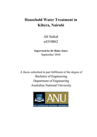 Household Water Treatment in
Kibera, Nairobi
Ali Saikal
u4310862
Supervised by Dr Haley Jones
September 2010
A thesis submitted in part fulfilment of the degree of
Bachelor of Engineering
Department of Engineering
Australian National University
 