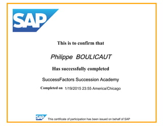 This is to confirm that
Philippe BOULICAUT
Has successfully completed
SuccessFactors Succession Academy
Completed on 1/19/2015 23:55 America/Chicago
This certificate of participation has been issued on behalf of SAP
 