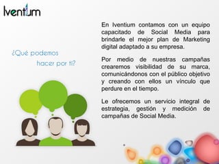 En Iventium contamos con un equipo
capacitado de Social Media para
brindarle el mejor plan de Marketing
digital adaptado a su empresa.
Por medio de nuestras campañas
crearemos visibilidad de su marca,
comunicándonos con el público objetivo
y creando con ellos un vínculo que
perdure en el tiempo.
Le ofrecemos un servicio integral de
estrategia, gestión y medición de
campañas de Social Media.
 