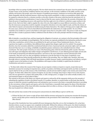 knowledge of the true springs of public prosperity. The loss which America has sustained since the peace, from the pestilent effects
of paper money on the necessary confidence between man and man, on the necessary confidence in the public councils, on the
industry and morals of the people, and on the character of republican government, constitutes an enormous debt against the
States chargeable with this unadvised measure, which must long remain unsatisfied; or rather an accumulation of guilt, which can
be expiated no otherwise than by a voluntary sacrifice on the altar of justice of the power which has been the instrument of it. In
addition to these persuasive considerations, it may be observed that the same reasons which show the necessity of denying to the
States the power of regulating coin prove with equal force that they ought not to be at liberty to substitute a paper medium in the
place of coin. Had every State a right to regulate the value of its coin, there might be as many different currencies as States, and
thus the intercourse among them would be impeded; retrospective alterations in its value might be made, and thus the citizens of
other States be injured, and animosities be kindled among the States themselves. The subjects of foreign powers might suffer from
the same cause, and hence the Union be discredited and embroiled by the indiscretion of a single member. No one of these
mischiefs is less incident to a power in the States to emit paper money than to coin gold or silver. The power to make any thing but
gold and silver a tender in payment of debts is withdrawn from the States on the same principle with that of issuing a paper
currency.
Bills of attainder, ex post facto laws, and laws impairing the obligation of contracts, are contrary to the first principles of the social
compact and to every principle of sound legislation. The two former are expressly prohibited by the declarations prefixed to some
of the State constitutions, and all of them are prohibited by the spirit and scope of these fundamental charters. Our own
experience has taught us, nevertheless, that additional fences against these dangers ought not to be omitted. Very properly,
therefore, have the convention added this constitutional bulwark in favor of personal security and private rights; and I am much
deceived if they have not, in so doing, as faithfully consulted the genuine sentiments as the undoubted interests of their
constituents. The sober people of America are weary of the fluctuating policy which has directed the public councils. They have
seen with regret and indignation that sudden changes and legislative interferences, in cases affecting personal rights, become jobs
in the hands of enterprising and influential speculators, and snares to the more-industrious and less informed part of the
community. They have seen, too, that one legislative interference is but the first link of a long chain of repetitions, every
subsequent interference being naturally produced by the effects of the preceding. They very rightly infer, therefore, that some
thorough reform is wanting, which will banish speculations on public measures, inspire a general prudence and industry, and give
a regular course to the business of society. The prohibition with respect to titles of nobility is copied from the Articles of
Confederation and needs no comment.
2. “No State shall, without the consent of the Congress, lay any imposts or duties on imports or exports, except what may be
absolutely necessary for executing its inspection laws, and the net produce of all duties and imposts laid by any State on imports or
exports shall be for the use of the treasury of the United States; and all such laws shall be subject to the revision and control of the
Congress. No State shall, without the consent of Congress, lay any duty on tonnage, keep troops or ships of war in time of peace,
enter into any agreement or compact with another State, or with a foreign power, or engage in war unless actually invaded, or in
such imminent danger as will not admit of delay.”
The restraint on the power of the States over imports and exports is enforced by all the arguments which prove the necessity of
submitting the regulation of trade to the federal councils. It is needless, therefore, to remark further on this head, than that the
manner in which the restraint is qualified seems well calculated at once to secure to the States a reasonable discretion in providing
for the conveniency of their imports and exports, and to the United States a reasonable check against the abuse of this discretion.
The remaining particulars of this clause fall within reasonings which are either so obvious, or have been so fully developed, that
they may be passed over without remark.
The sixth and last class consists of the several powers and provisions by which efficacy is given to all the rest.
Of these the first is the “power to make all laws which shall be necessary and proper for carrying into execution the foregoing
powers, and all other powers vested by this Constitution in the government of the United States, or in any department or
office thereof.”
1.
Few parts of the Constitution have been assailed with more intemperance than this; yet on a fair investigation of it, as has been
elsewhere shown, no part can appear more completely invulnerable. Without the substance of this power, the whole Constitution
would be a dead letter. Those who object to the article, therefore, as a part of the Constitution, can only mean that the form of the
provision is improper. But have they considered whether a better form could have been substituted?
Federalist No. 44 | Teaching American History http://teachingamericanhistory.org/library/document/federalist-no-44/
2 of 4 5/27/2015 10:56 AM
 