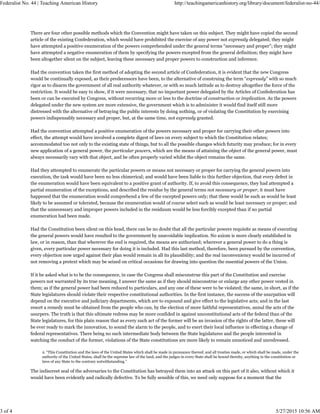 There are four other possible methods which the Convention might have taken on this subject. They might have copied the second
article of the existing Confederation, which would have prohibited the exercise of any power not expressly delegated; they might
have attempted a positive enumeration of the powers comprehended under the general terms “necessary and proper”; they might
have attempted a negative enumeration of them by specifying the powers excepted from the general definition; they might have
been altogether silent on the subject, leaving these necessary and proper powers to construction and inference.
Had the convention taken the first method of adopting the second article of Confederation, it is evident that the new Congress
would be continually exposed, as their predecessors have been, to the alternative of construing the term “expressly” with so much
rigor as to disarm the government of all real authority whatever, or with so much latitude as to destroy altogether the force of the
restriction. It would be easy to show, if it were necessary, that no important power delegated by the Articles of Confederation has
been or can be executed by Congress, without recurring more or less to the doctrine of construction or implication. As the powers
delegated under the new system are more extensive, the government which is to administer it would find itself still more
distressed with the alternative of betraying the public interests by doing nothing, or of violating the Constitution by exercising
powers indispensably necessary and proper, but, at the same time, not expressly granted.
Had the convention attempted a positive enumeration of the powers necessary and proper for carrying their other powers into
effect, the attempt would have involved a complete digest of laws on every subject to which the Constitution relates;
accommodated too not only to the existing state of things, but to all the possible changes which futurity may produce; for in every
new application of a general power, the particular powers, which are the means of attaining the object of the general power, must
always necessarily vary with that object, and be often properly varied whilst the object remains the same.
Had they attempted to enumerate the particular powers or means not necessary or proper for carrying the general powers into
execution, the task would have been no less chimerical; and would have been liable to this further objection, that every defect in
the enumeration would have been equivalent to a positive grant of authority. If, to avoid this consequence, they had attempted a
partial enumeration of the exceptions, and described the residue by the general terms not necessary or proper, it must have
happened that the enumeration would comprehend a few of the excepted powers only; that these would be such as would be least
likely to be assumed or tolerated, because the enumeration would of course select such as would be least necessary or proper; and
that the unnecessary and improper powers included in the residuum would be less forcibly excepted than if no partial
enumeration had been made.
Had the Constitution been silent on this head, there can be no doubt that all the particular powers requisite as means of executing
the general powers would have resulted to the government by unavoidable implication. No axiom is more clearly established in
law, or in reason, than that wherever the end is required, the means are authorized; wherever a general power to do a thing is
given, every particular power necessary for doing it is included. Had this last method, therefore, been pursued by the convention,
every objection now urged against their plan would remain in all its plausibility; and the real inconveniency would be incurred of
not removing a pretext which may be seized on critical occasions for drawing into question the essential powers of the Union.
If it be asked what is to be the consequence, in case the Congress shall misconstrue this part of the Constitution and exercise
powers not warranted by its true meaning, I answer the same as if they should misconstrue or enlarge any other power vested in
them; as if the general power had been reduced to particulars, and any one of these were to be violated; the same, in short, as if the
State legislatures should violate their respective constitutional authorities. In the first instance, the success of the usurpation will
depend on the executive and judiciary departments, which are to expound and give effect to the legislative acts; and in the last
resort a remedy must be obtained from the people who can, by the election of more faithful representatives, annul the acts of the
usurpers. The truth is that this ultimate redress may be more confided in against unconstitutional acts of the federal than of the
State legislatures, for this plain reason that as every such act of the former will be an invasion of the rights of the latter, these will
be ever ready to mark the innovation, to sound the alarm to the people, and to exert their local influence in effecting a change of
federal representatives. There being no such intermediate body between the State legislatures and the people interested in
watching the conduct of the former, violations of the State constitutions are more likely to remain unnoticed and unredressed.
2. “This Constitution and the laws of the United States which shall be made in pursuance thereof, and all treaties made, or which shall be made, under the
authority of the United States, shall be the supreme law of the land, and the judges in every State shall be bound thereby, anything in the constitution or
laws of any State to the contrary notwithstanding.”
The indiscreet zeal of the adversaries to the Constitution has betrayed them into an attack on this part of it also, without which it
would have been evidently and radically defective. To be fully sensible of this, we need only suppose for a moment that the
Federalist No. 44 | Teaching American History http://teachingamericanhistory.org/library/document/federalist-no-44/
3 of 4 5/27/2015 10:56 AM
 