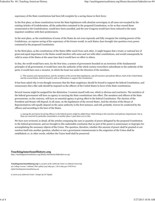 TeachingAmericanHistory.org
http://teachingamericanhistory.org/library/document/federalist-no-44/
TeachingAmericanHistory.org is a project of the Ashbrook Center at Ashland University
401 College Avenue | Ashland, Ohio 44805 (419) 289-5411 | (877) 289-5411 (Toll Free)
info@TeachingAmericanHistory.org
© 2006-2015 Ashbrook Center | Design by CiV Digital
supremacy of the State constitutions had been left complete by a saving clause in their favor.
In the first place, as these constitutions invest the State legislatures with absolute sovereignty in all cases not excepted by the
existing Articles of Confederation, all the authorities contained in the proposed Constitution, so far as they exceed those
enumerated in the Confederation, would have been annulled, and the new Congress would have been reduced to the same
impotent condition with their predecessors.
In the next place, as the constitutions of some of the States do not even expressly and fully recognize the existing powers of the
Confederacy, an express saving of the supremacy of the former would, in such States, have brought into question every power
contained in the proposed Constitution.
In the third place, as the constitutions of the States differ much from each other, it might happen that a treaty or national law of
great and equal importance to the States would interfere with some and not with other constitutions, and would consequently be
valid in some of the States at the same time that it would have no effect in others.
In fine, the world would have seen, for the first time, a system of government founded on an inversion of the fundamental
principles of all government; it would have seen the authority of the whole society everywhere subordinate to the authority of the
parts; it would have seen a monster, in which the head was under the direction of the members.
3. “The senators and representatives, and the members of the several State legislatures, and all executive and judicial officers, both of the United States
and the several States, shall be bound by oath or affirmation to support this Constitution.”
It has been asked why it was thought necessary that the State magistracy should be bound to support the federal Constitution, and
unnecessary that a like oath should be imposed on the officers of the United States in favor of the State constitutions.
Several reasons might be assigned for the distinction. I content myself with one, which is obvious and conclusive. The members of
the federal government will have no agency in carrying the State constitutions into effect. The members and officers of the State
governments, on the contrary, will have an essential agency in giving effect to the federal Constitution. The election of the
President and Senate will depend, in all cases, on the legislatures of the several States. And the election of the House of
Representatives will equally depend on the same authority in the first instance; and will, probably, forever be conducted by the
officers and according to the laws of the States.
4. Among the provisions for giving efficacy to the federal powers might be added those which belong to the executive and judiciary departments: but as
these are reserved for particular examination in another place, I pass them over in this.
We have now reviewed, in detail, all the articles composing the sum or quantity of power delegated by the proposed Constitution
to the federal government, and are brought to this undeniable conclusion that no part of the power is unnecessary or improper for
accomplishing the necessary objects of the Union. The question, therefore, whether this amount of power shall be granted or not
resolves itself into another question, whether or not a government commensurate to the exigencies of the Union shall be
established; or, in other words, whether the Union itself shall be preserved.
Federalist No. 44 | Teaching American History http://teachingamericanhistory.org/library/document/federalist-no-44/
4 of 4 5/27/2015 10:56 AM
 
