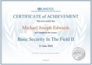 CERTIFICATE of ACHIEVEMENT
This is to certify that
Michael Joseph Edwards
has completed the course
Basic Security In The Field II
21 June 2016
BV0OSxZC49
This certificate is valid for 3 years after the date of completion.
Powered by TCPDF (www.tcpdf.org)
 