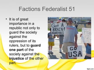 Factions Federalist 51
• It is of great
  importance in a
  republic not only to
  guard the society
  against the
  oppression of its
  rulers, but to guard
  one part of the
  society against the
  injustice of the other
  part.
 