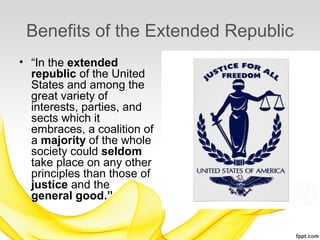 Benefits of the Extended Republic
• “In the extended
  republic of the United
  States and among the
  great variety of
  interests, parties, and
  sects which it
  embraces, a coalition of
  a majority of the whole
  society could seldom
  take place on any other
  principles than those of
  justice and the
  general good.”
 