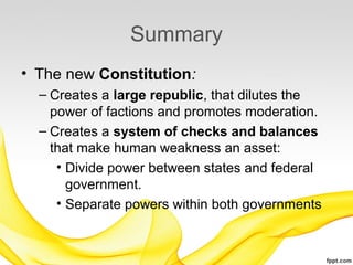 Summary
• The new Constitution:
  – Creates a large republic, that dilutes the
    power of factions and promotes moderation.
  – Creates a system of checks and balances
    that make human weakness an asset:
     • Divide power between states and federal
       government.
     • Separate powers within both governments
 