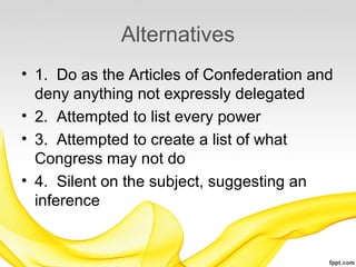 Alternatives
• 1. Do as the Articles of Confederation and
  deny anything not expressly delegated
• 2. Attempted to list every power
• 3. Attempted to create a list of what
  Congress may not do
• 4. Silent on the subject, suggesting an
  inference
 