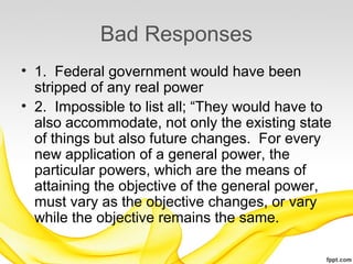 Bad Responses
• 1. Federal government would have been
  stripped of any real power
• 2. Impossible to list all; “They would have to
  also accommodate, not only the existing state
  of things but also future changes. For every
  new application of a general power, the
  particular powers, which are the means of
  attaining the objective of the general power,
  must vary as the objective changes, or vary
  while the objective remains the same.
 