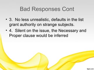 Bad Responses Cont
• 3. No less unrealistic, defaults in the list
  grant authority on strange subjects.
• 4. Silent on the issue, the Necessary and
  Proper clause would be inferred
 
