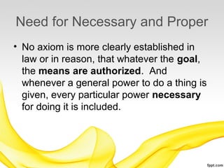 Need for Necessary and Proper
• No axiom is more clearly established in
  law or in reason, that whatever the goal,
  the means are authorized. And
  whenever a general power to do a thing is
  given, every particular power necessary
  for doing it is included.
 