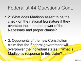 Federalist 44 Questions Cont.
• 2. What does Madison assert to be the
  check on the national legislature if they
  overstep the intended power of the
  Necessary and proper clause?

• 3. Opponents of the new Constitution
  claim that the Federal government will
  overpower the individual states. What is
  Madison’s response to this claim?
 