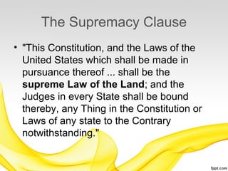 The Supremacy Clause
• "This Constitution, and the Laws of the
  United States which shall be made in
  pursuance thereof ... shall be the
  supreme Law of the Land; and the
  Judges in every State shall be bound
  thereby, any Thing in the Constitution or
  Laws of any state to the Contrary
  notwithstanding."
 