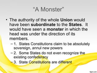 “A Monster”
• The authority of the whole Union would
  have been subordinate to the States. It
  would have seen a monster in which the
  head was under the direction of its
  members.
  – 1. States Constitutions claim to be absolutely
    sovereign, annul new powers
  – 2. Some States do not even recognize the
    existing confederacy
  – 3. State Constitutions are different
 