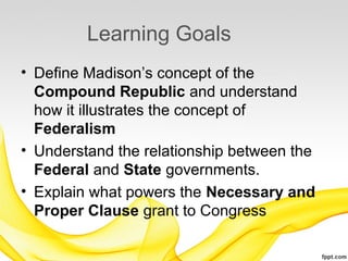 Learning Goals
• Define Madison’s concept of the
  Compound Republic and understand
  how it illustrates the concept of
  Federalism
• Understand the relationship between the
  Federal and State governments.
• Explain what powers the Necessary and
  Proper Clause grant to Congress
 
