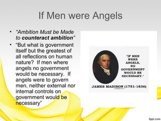 If Men were Angels
• “Ambition Must be Made
  to counteract ambition”
• “But what is government
  itself but the greatest of
  all reflections on human
  nature? If men where
  angels no government
  would be necessary. If
  angels were to govern
  men, neither external nor
  internal controls on
  government would be
  necessary”
 