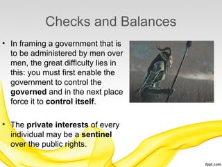 Checks and Balances
• In framing a government that is
  to be administered by men over
  men, the great difficulty lies in
  this: you must first enable the
  government to control the
  governed and in the next place
  force it to control itself.

• The private interests of every
  individual may be a sentinel
  over the public rights.
 