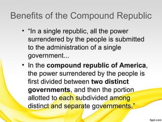 Benefits of the Compound Republic
  • “In a single republic, all the power
    surrendered by the people is submitted
    to the administration of a single
    government...
  • In the compound republic of America,
    the power surrendered by the people is
    first divided between two distinct
    governments, and then the portion
    allotted to each subdivided among
    distinct and separate governments.”
 