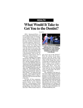 (NU) - Sponsored News - If
you’re like most Americans, you
can probably think of 10 things
you’d rather do than go to the
dentist. Going to the dentist can
be scary. It can be inconvenient.
It can be expensive. And as a re-
sult, it’s rarely at the top of any-
one’s “to do” list. In fact, 155
million American adults didn’t
visit the dentist last year. De-
spite the large role dental health
can play in overall health, den-
tistry has unfortunately become
a discretionary “nice to do” in-
stead of a “need to have” due in
large part to these barriers.
A new campaign from Aspen
Dental that asks “What would it
take to get you to go to the den-
tist?” has the company going to ex-
tremes to make dentistry easier for
Americans to get into a dental chair
and on track to good dental health.
Now through December, you can
share your “WhatWould ItTake?”
wishes on social media using the
hashtag #AspenGetsIt. Some of
those wishes -- no matter how big
or small -- will be selected and ful-
filled throughout 2016, so there’s
still time to get involved and share
yours now.
To kick off the campaign,
NASCAR driver Tony Stewart
joined fellow driver Danica
Patrick’s Turbocharged Tooth
Fairy Squad at the Talladega Su-
perspeedway, where they asked
race fans “What would it take to
get you to go to the dentist?”
Over the course of two days,
Stewart and the Tooth Fairy
Squad surprised lucky fans with
many of the things they said it
would take to get them into that
dentist chair: a Chevrolet Ca-
maro, a fishing boat, an ATV, a
cruise and more. Visit Tur-
boToothFairy.com to watch the
video and see one fan whisked
away in a helicopter. The desti-
nation? The dentist.
The campaign is the latest ef-
fort from Aspen Dental-branded
practices to shine a light on the im-
portance of oral health. It is de-
signed to not only let patients know
thatAspen Dental understands the
barriers they face, but also signal
that dentists and teams at Aspen
Dental practices are willing to do
whatever it takes to make dentistry
easier. For more information, vis-
it TurboToothFairy.com.
What Would It Take to
GetYou to the Dentist?
HEALTH
NewsUSA
NASCAR driver Tony Stewart
grants wishes in a new consumer
campaign from Aspen Dental
designed to get Americans
to the dentist.
NewsUSA
 